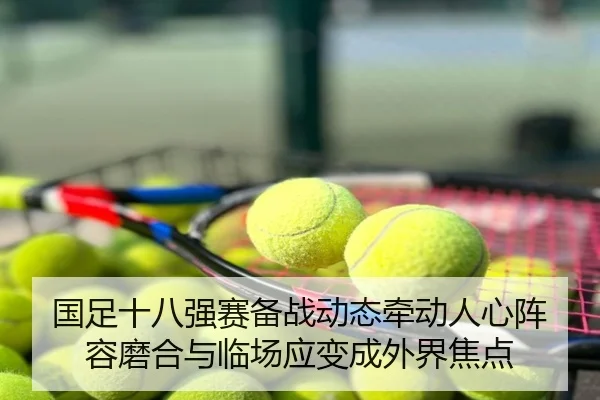 国足十八强赛备战动态牵动人心阵容磨合与临场应变成外界焦点